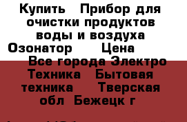 Купить : Прибор для очистки продуктов,воды и воздуха.Озонатор    › Цена ­ 26 625 - Все города Электро-Техника » Бытовая техника   . Тверская обл.,Бежецк г.